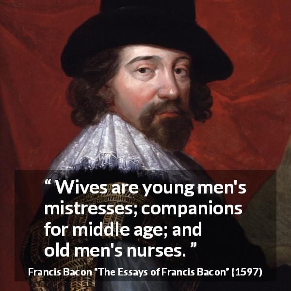 Francis Bacon quote about men from The Essays of Francis Bacon - Wives are young men's mistresses; companions for middle age; and old men's nurses.