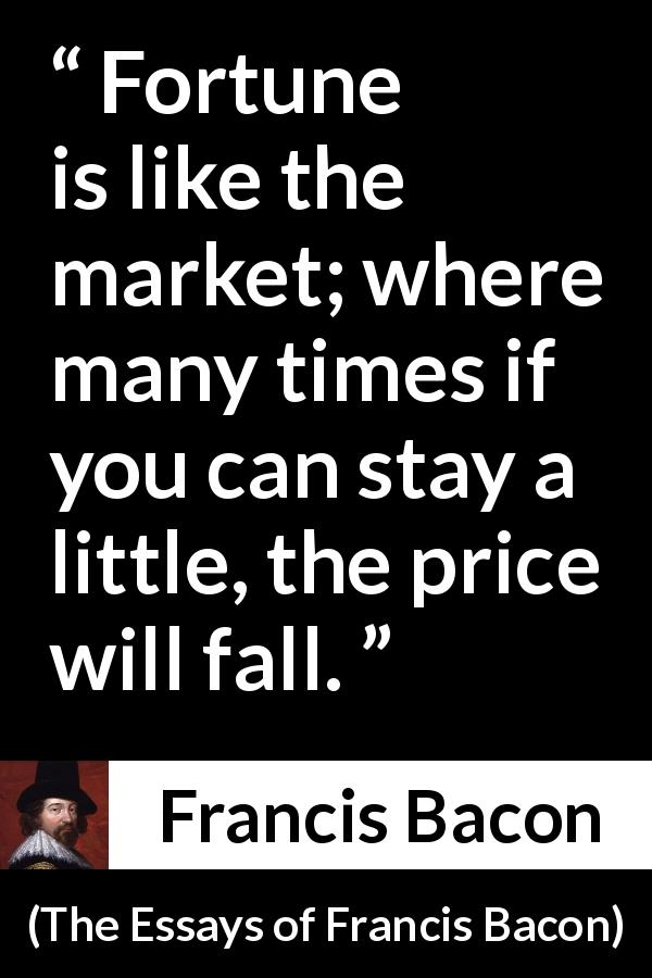 Francis Bacon quote about price from The Essays of Francis Bacon - Fortune is like the market; where many times if you can stay a little, the price will fall.