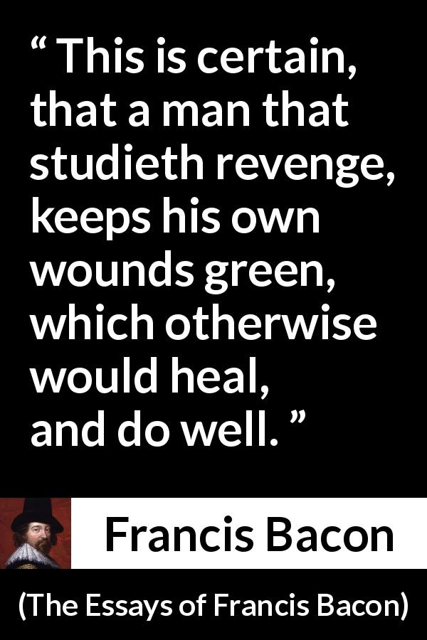 Francis Bacon quote about revenge from The Essays of Francis Bacon - This is certain, that a man that studieth revenge, keeps his own wounds green, which otherwise would heal, and do well.