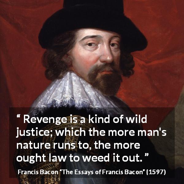 Francis Bacon quote about revenge from The Essays of Francis Bacon - Revenge is a kind of wild justice; which the more man's nature runs to, the more ought law to weed it out.