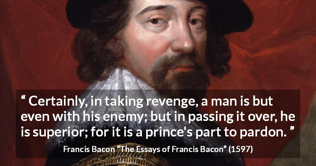 Francis Bacon quote about revenge from The Essays of Francis Bacon - Certainly, in taking revenge, a man is but even with his enemy; but in passing it over, he is superior; for it is a prince's part to pardon.