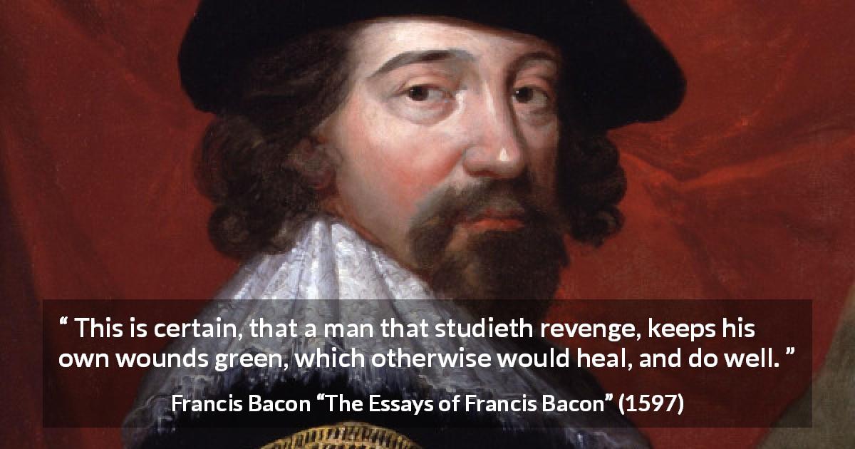 Francis Bacon quote about revenge from The Essays of Francis Bacon - This is certain, that a man that studieth revenge, keeps his own wounds green, which otherwise would heal, and do well.