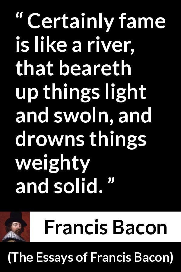 Francis Bacon quote about strength from The Essays of Francis Bacon - Certainly fame is like a river, that beareth up things light and swoln, and drowns things weighty and solid.
