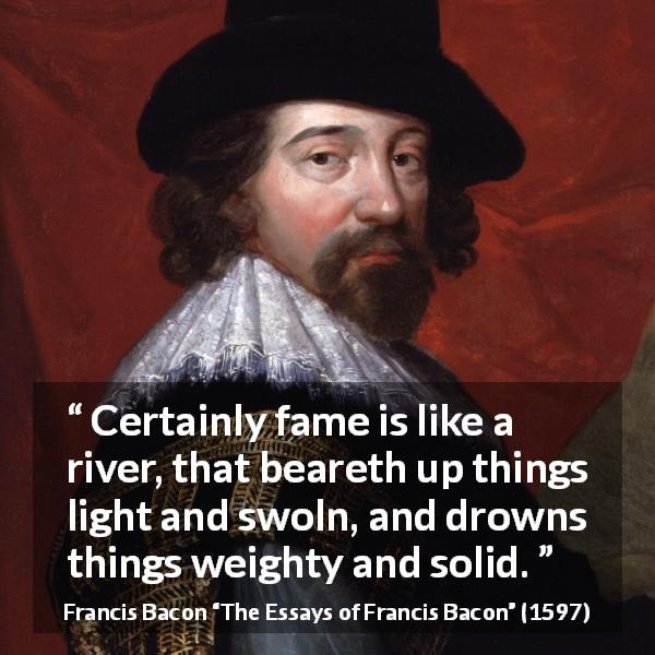 Francis Bacon quote about strength from The Essays of Francis Bacon - Certainly fame is like a river, that beareth up things light and swoln, and drowns things weighty and solid.