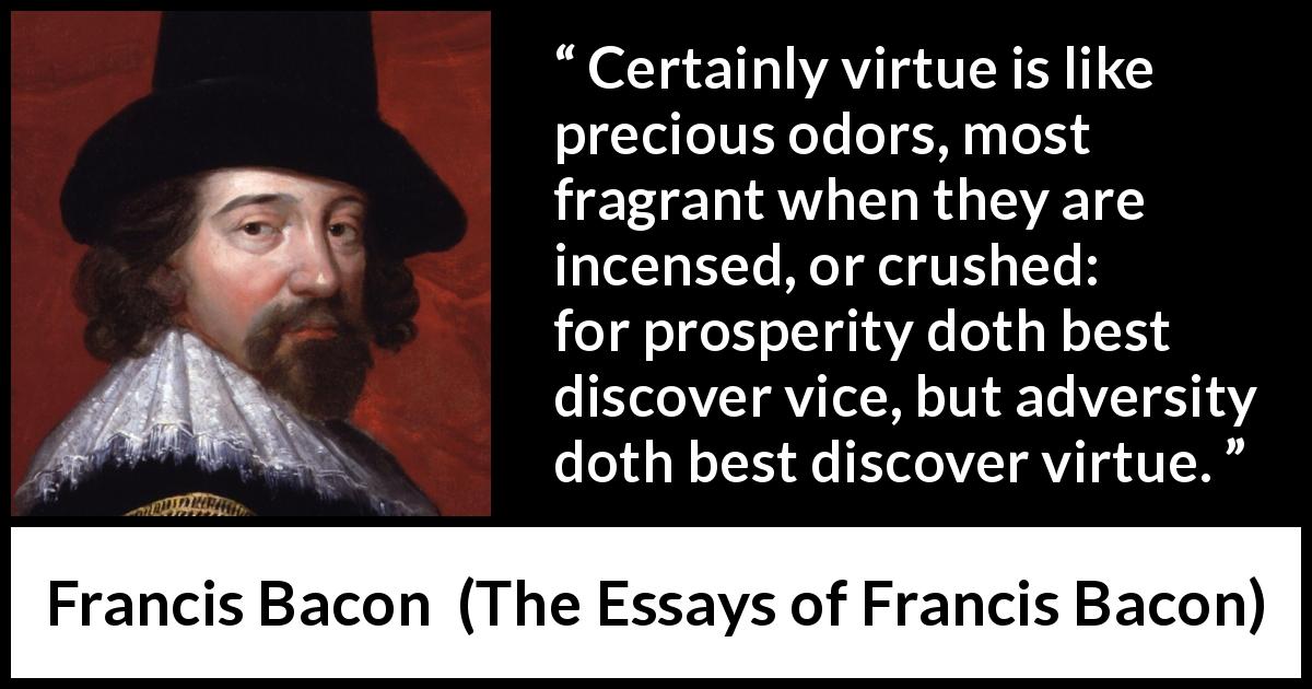 Francis Bacon quote about virtue from The Essays of Francis Bacon - Certainly virtue is like precious odors, most fragrant when they are incensed, or crushed: for prosperity doth best discover vice, but adversity doth best discover virtue.
