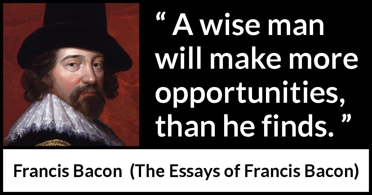 Francis Bacon quote about wisdom from The Essays of Francis Bacon - A wise man will make more opportunities, than he finds.