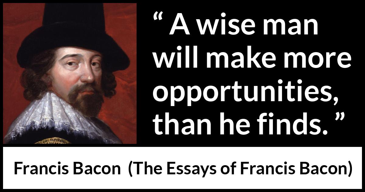 Francis Bacon quote about wisdom from The Essays of Francis Bacon - A wise man will make more opportunities, than he finds.