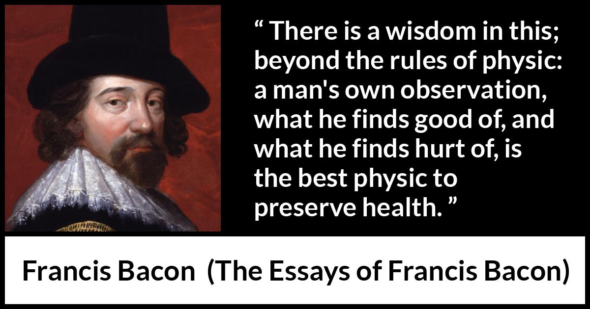 Francis Bacon quote about wisdom from The Essays of Francis Bacon - There is a wisdom in this; beyond the rules of physic: a man's own observation, what he finds good of, and what he finds hurt of, is the best physic to preserve health.