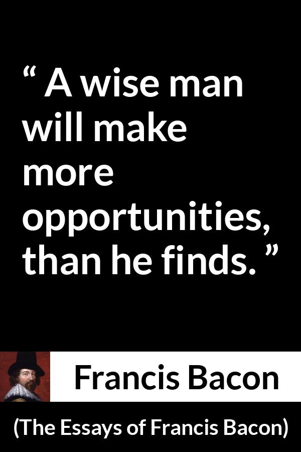 Francis Bacon quote about wisdom from The Essays of Francis Bacon - A wise man will make more opportunities, than he finds.