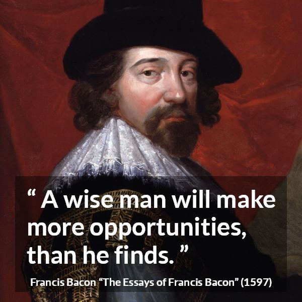 Francis Bacon quote about wisdom from The Essays of Francis Bacon - A wise man will make more opportunities, than he finds.