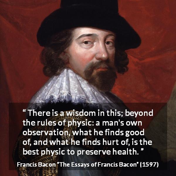 Francis Bacon quote about wisdom from The Essays of Francis Bacon - There is a wisdom in this; beyond the rules of physic: a man's own observation, what he finds good of, and what he finds hurt of, is the best physic to preserve health.