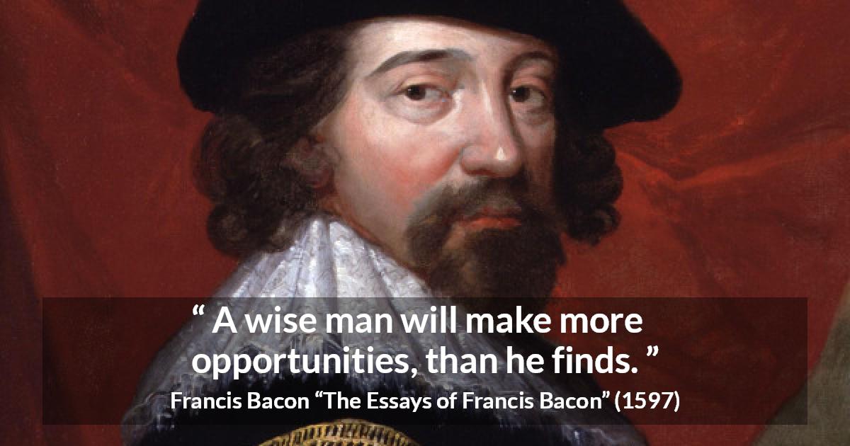 Francis Bacon quote about wisdom from The Essays of Francis Bacon - A wise man will make more opportunities, than he finds.