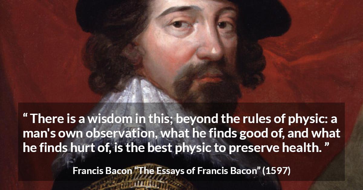 Francis Bacon quote about wisdom from The Essays of Francis Bacon - There is a wisdom in this; beyond the rules of physic: a man's own observation, what he finds good of, and what he finds hurt of, is the best physic to preserve health.