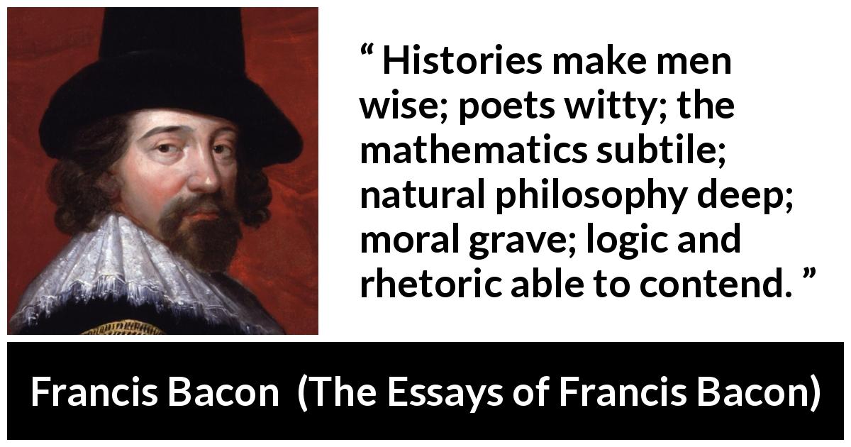 Francis Bacon quote about wisdom from The Essays of Francis Bacon - Histories make men wise; poets witty; the mathematics subtile; natural philosophy deep; moral grave; logic and rhetoric able to contend.