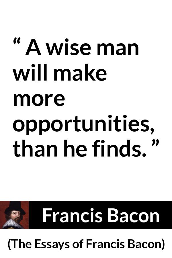 Francis Bacon quote about wisdom from The Essays of Francis Bacon - A wise man will make more opportunities, than he finds.