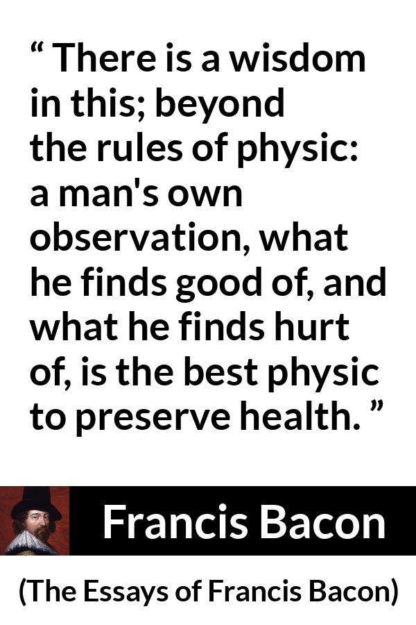 Francis Bacon quote about wisdom from The Essays of Francis Bacon - There is a wisdom in this; beyond the rules of physic: a man's own observation, what he finds good of, and what he finds hurt of, is the best physic to preserve health.