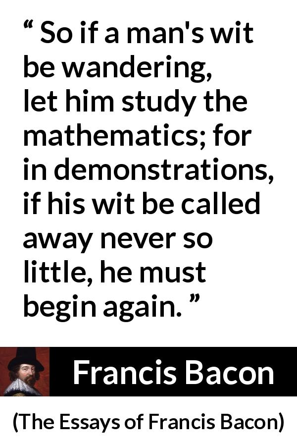 Francis Bacon quote about wit from The Essays of Francis Bacon - So if a man's wit be wandering, let him study the mathematics; for in demonstrations, if his wit be called away never so little, he must begin again.