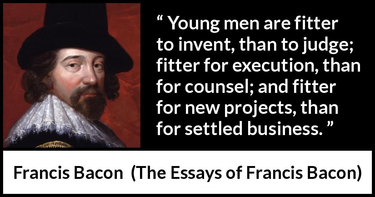 Francis Bacon quote about youth from The Essays of Francis Bacon - Young men are fitter to invent, than to judge; fitter for execution, than for counsel; and fitter for new projects, than for settled business.
