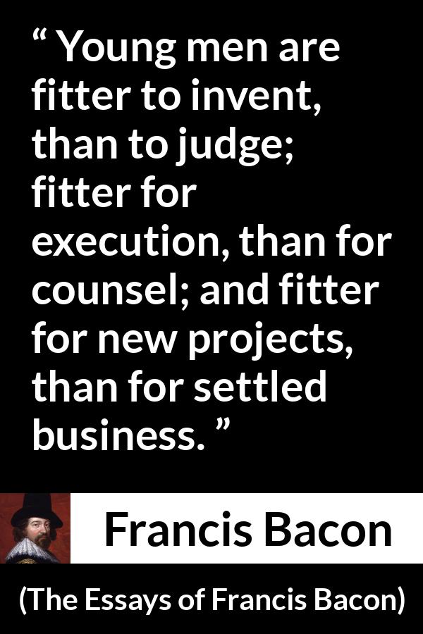 Francis Bacon quote about youth from The Essays of Francis Bacon - Young men are fitter to invent, than to judge; fitter for execution, than for counsel; and fitter for new projects, than for settled business.