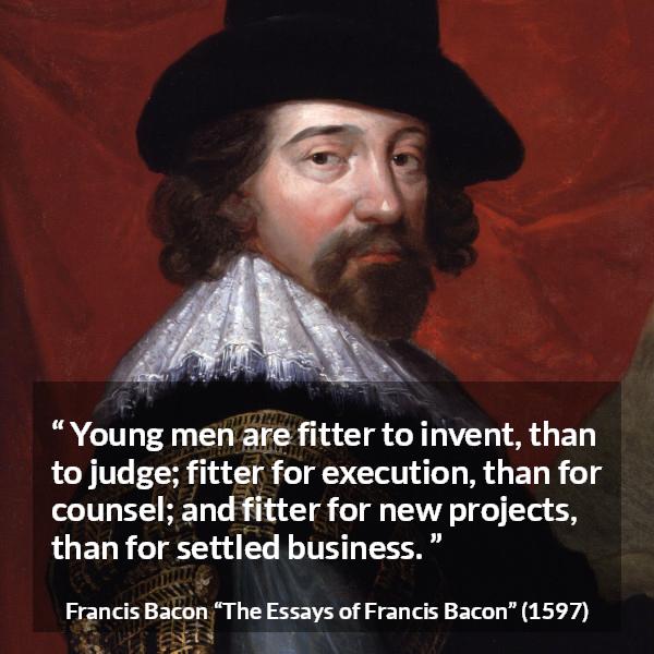 Francis Bacon quote about youth from The Essays of Francis Bacon - Young men are fitter to invent, than to judge; fitter for execution, than for counsel; and fitter for new projects, than for settled business.