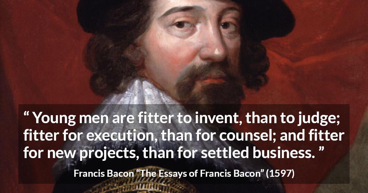 Francis Bacon quote about youth from The Essays of Francis Bacon - Young men are fitter to invent, than to judge; fitter for execution, than for counsel; and fitter for new projects, than for settled business.