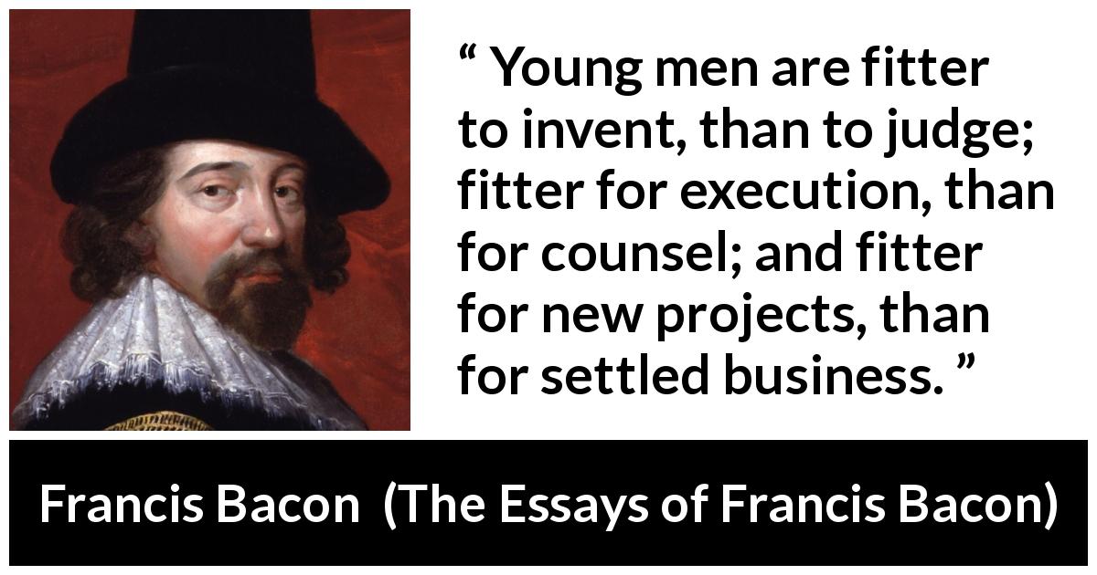 Francis Bacon quote about youth from The Essays of Francis Bacon - Young men are fitter to invent, than to judge; fitter for execution, than for counsel; and fitter for new projects, than for settled business.