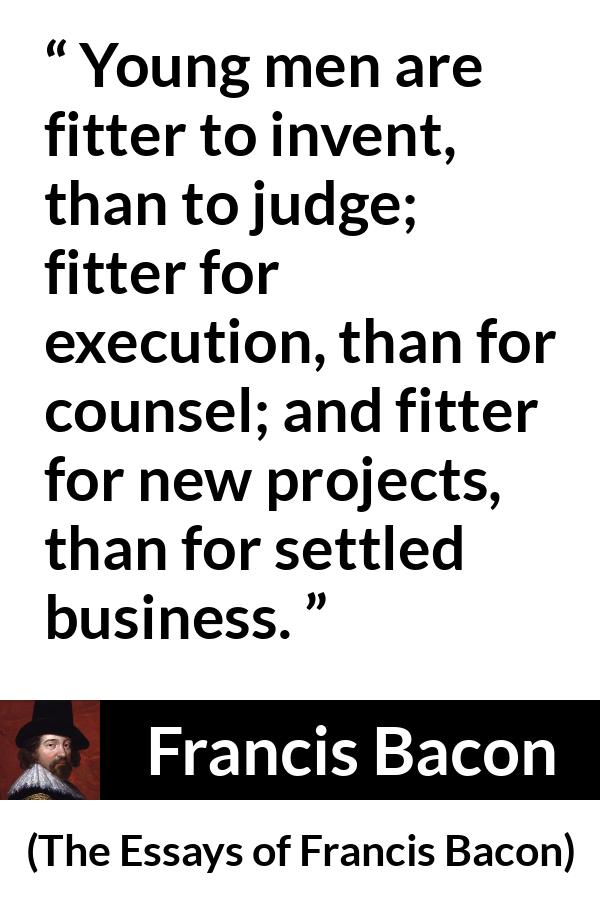 Francis Bacon quote about youth from The Essays of Francis Bacon - Young men are fitter to invent, than to judge; fitter for execution, than for counsel; and fitter for new projects, than for settled business.