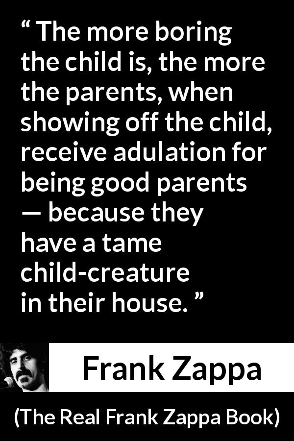 Frank Zappa quote about boredom from The Real Frank Zappa Book - The more boring the child is, the more the parents, when showing off the child, receive adulation for being good parents — because they have a tame child-creature in their house.