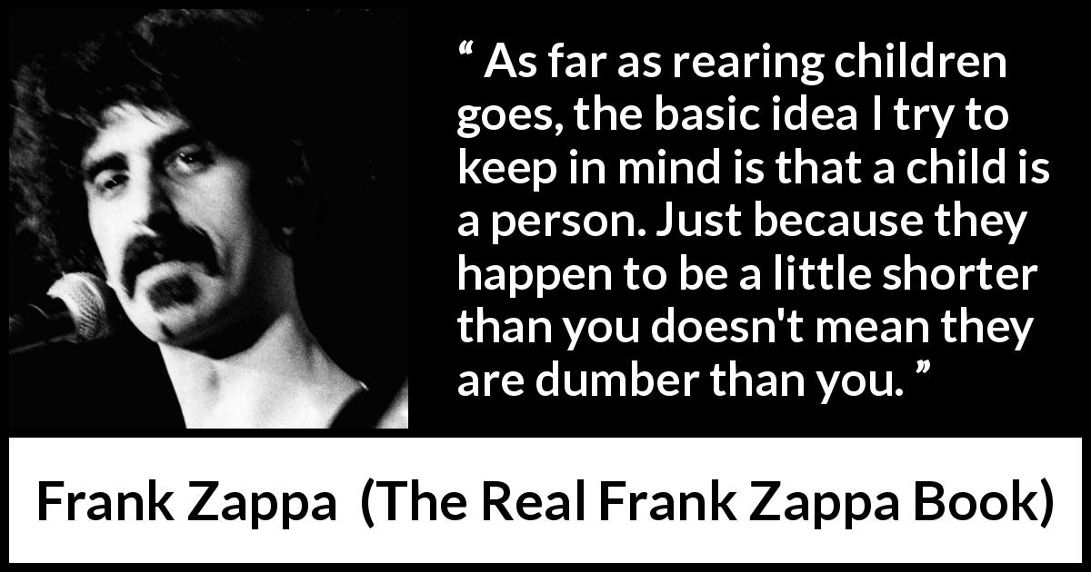 Frank Zappa quote about children from The Real Frank Zappa Book - As far as rearing children goes, the basic idea I try to keep in mind is that a child is a person. Just because they happen to be a little shorter than you doesn't mean they are dumber than you.