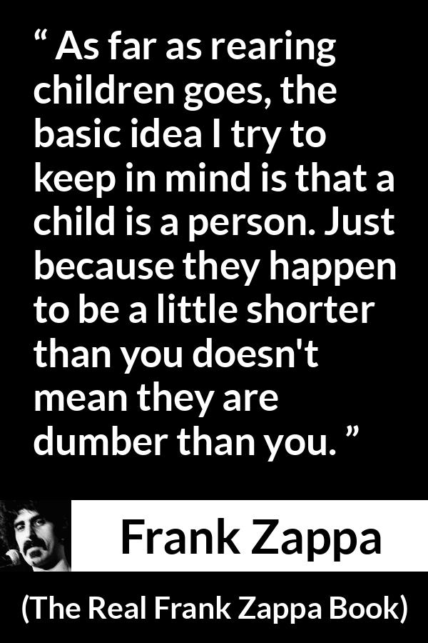 Frank Zappa quote about children from The Real Frank Zappa Book - As far as rearing children goes, the basic idea I try to keep in mind is that a child is a person. Just because they happen to be a little shorter than you doesn't mean they are dumber than you.