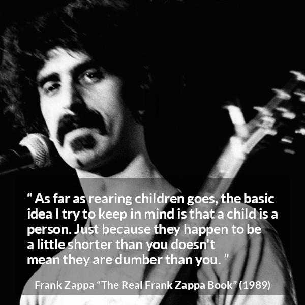 Frank Zappa quote about children from The Real Frank Zappa Book - As far as rearing children goes, the basic idea I try to keep in mind is that a child is a person. Just because they happen to be a little shorter than you doesn't mean they are dumber than you.