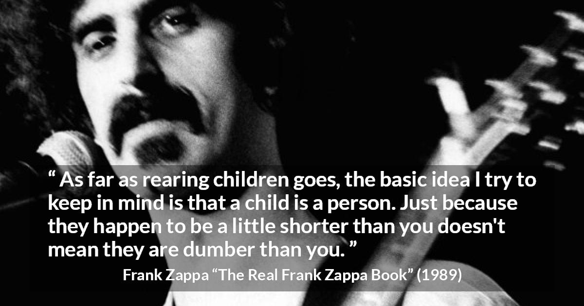 Frank Zappa quote about children from The Real Frank Zappa Book - As far as rearing children goes, the basic idea I try to keep in mind is that a child is a person. Just because they happen to be a little shorter than you doesn't mean they are dumber than you.