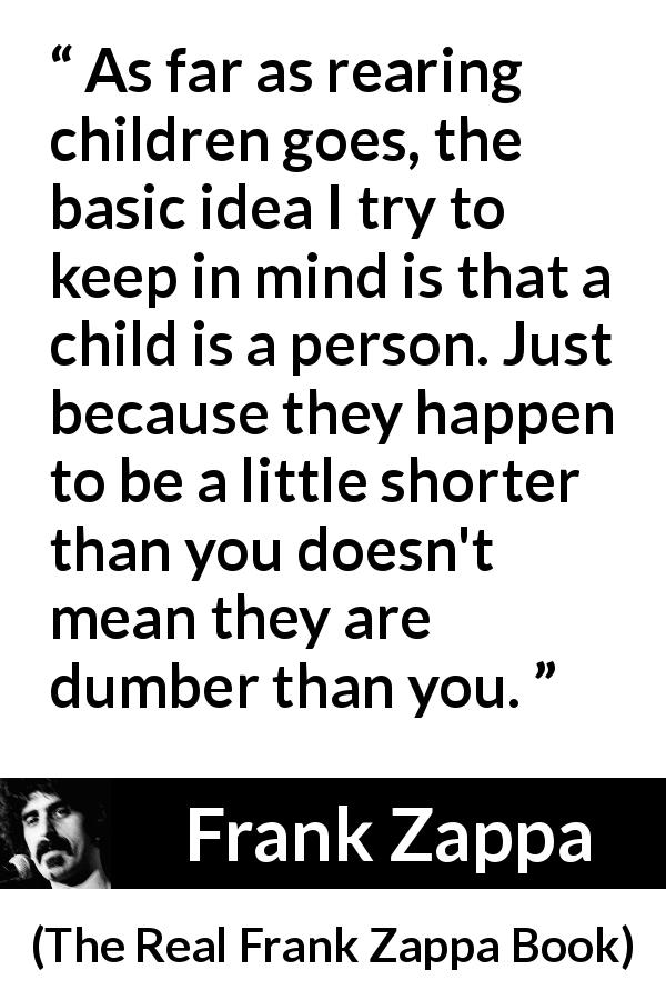 Frank Zappa quote about children from The Real Frank Zappa Book - As far as rearing children goes, the basic idea I try to keep in mind is that a child is a person. Just because they happen to be a little shorter than you doesn't mean they are dumber than you.
