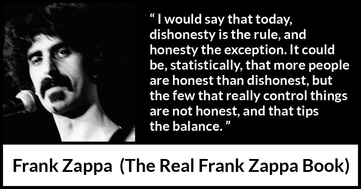 Frank Zappa quote about honesty from The Real Frank Zappa Book - I would say that today, dishonesty is the rule, and honesty the exception. It could be, statistically, that more people are honest than dishonest, but the few that really control things are not honest, and that tips the balance.