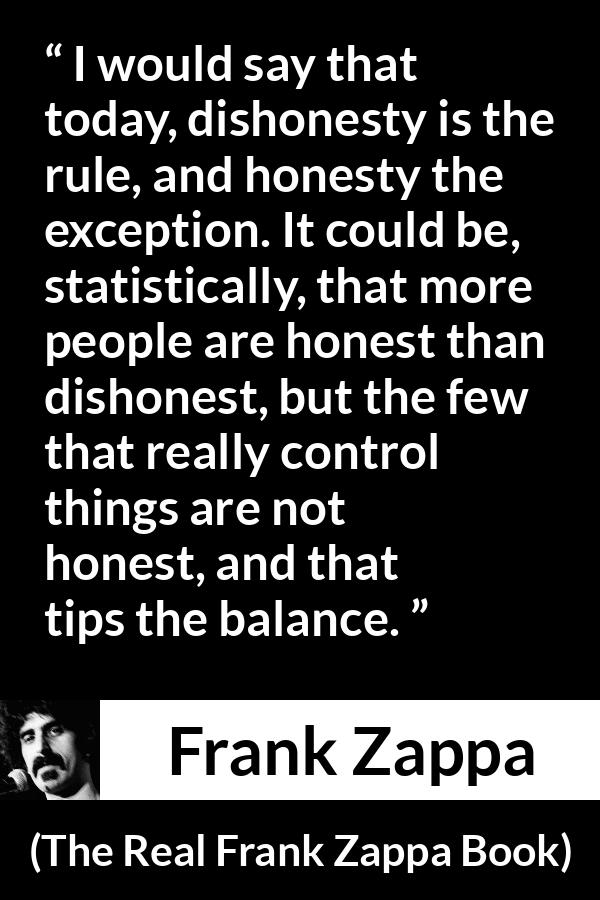 Frank Zappa quote about honesty from The Real Frank Zappa Book - I would say that today, dishonesty is the rule, and honesty the exception. It could be, statistically, that more people are honest than dishonest, but the few that really control things are not honest, and that tips the balance.