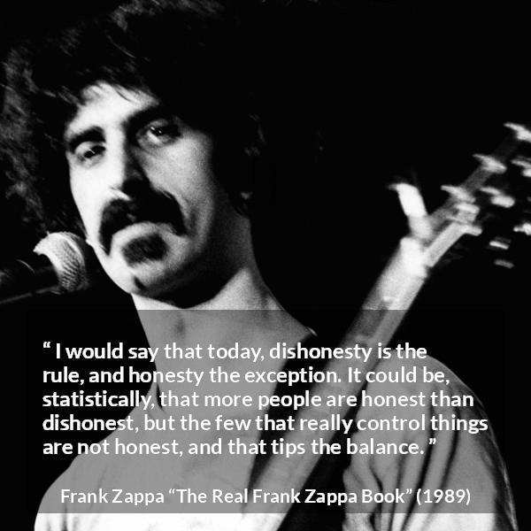 Frank Zappa quote about honesty from The Real Frank Zappa Book - I would say that today, dishonesty is the rule, and honesty the exception. It could be, statistically, that more people are honest than dishonest, but the few that really control things are not honest, and that tips the balance.