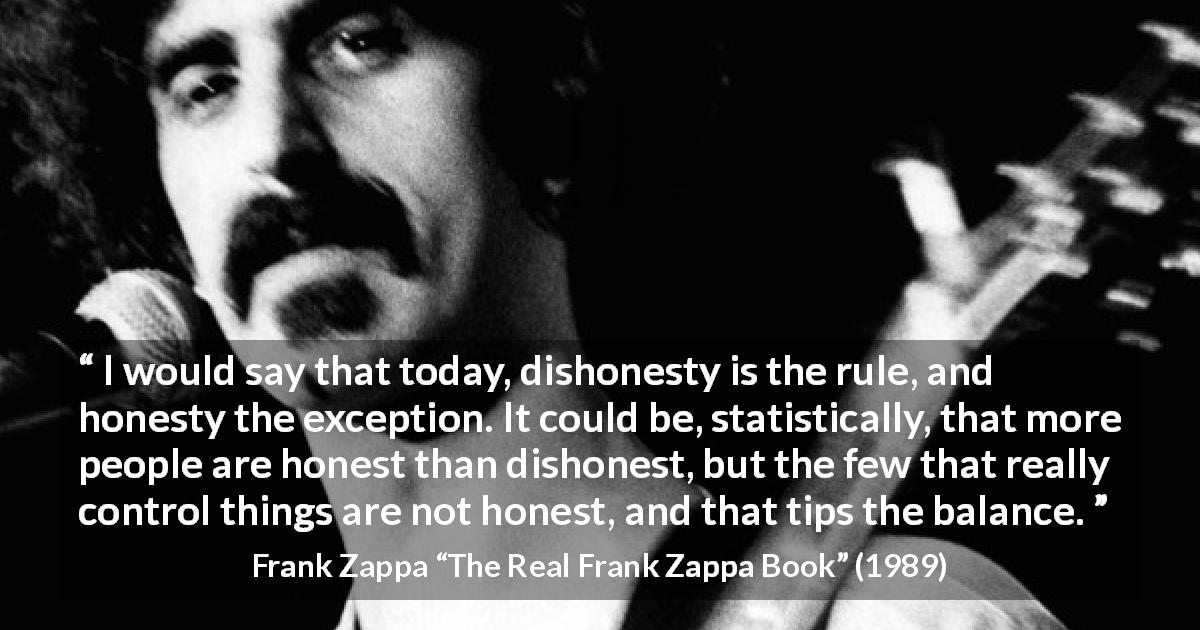 Frank Zappa quote about honesty from The Real Frank Zappa Book - I would say that today, dishonesty is the rule, and honesty the exception. It could be, statistically, that more people are honest than dishonest, but the few that really control things are not honest, and that tips the balance.