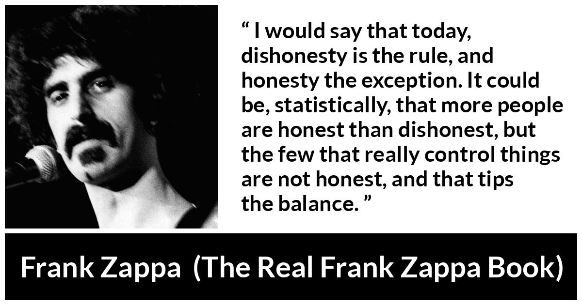 Frank Zappa quote about honesty from The Real Frank Zappa Book - I would say that today, dishonesty is the rule, and honesty the exception. It could be, statistically, that more people are honest than dishonest, but the few that really control things are not honest, and that tips the balance.