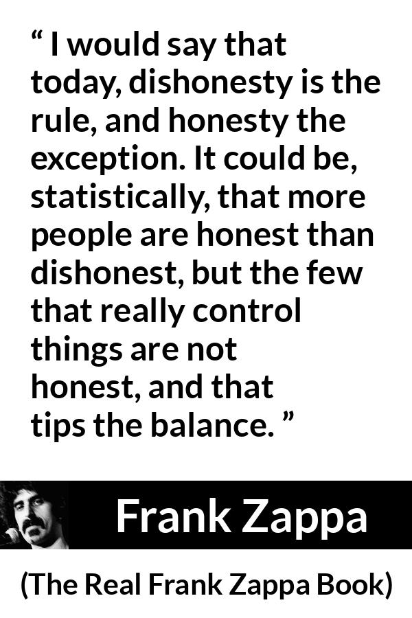 Frank Zappa quote about honesty from The Real Frank Zappa Book - I would say that today, dishonesty is the rule, and honesty the exception. It could be, statistically, that more people are honest than dishonest, but the few that really control things are not honest, and that tips the balance.