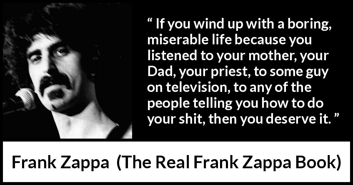 Frank Zappa quote about listening from The Real Frank Zappa Book - If you wind up with a boring, miserable life because you listened to your mother, your Dad, your priest, to some guy on television, to any of the people telling you how to do your shit, then you deserve it.
