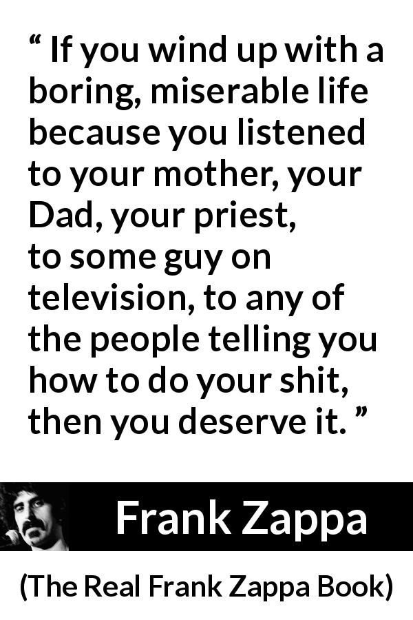 Frank Zappa quote about listening from The Real Frank Zappa Book - If you wind up with a boring, miserable life because you listened to your mother, your Dad, your priest, to some guy on television, to any of the people telling you how to do your shit, then you deserve it.