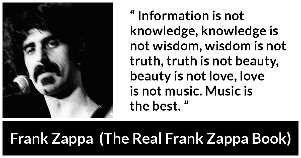 Frank Zappa quote about love from The Real Frank Zappa Book - Information is not knowledge, knowledge is not wisdom, wisdom is not truth, truth is not beauty, beauty is not love, love is not music. Music is the best.