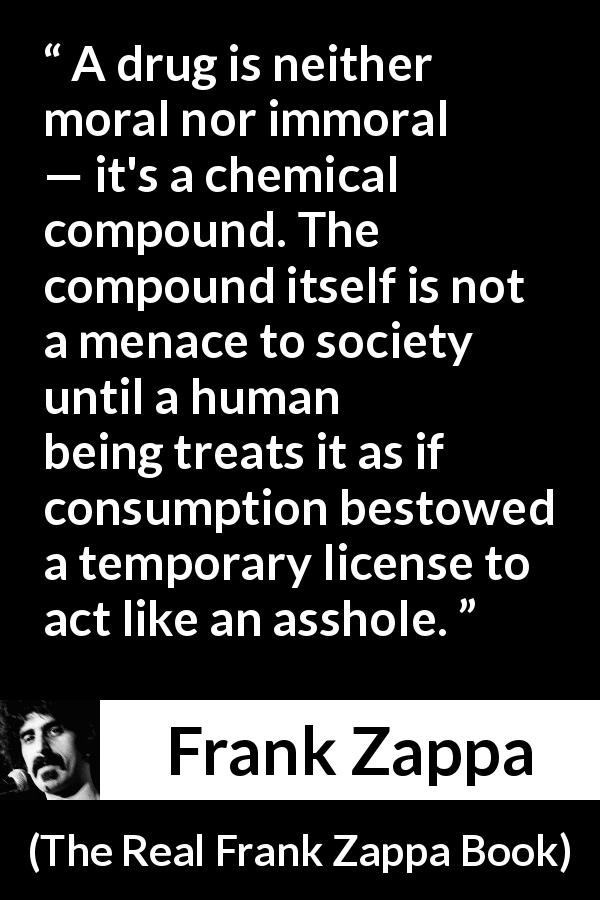Frank Zappa quote about morality from The Real Frank Zappa Book - A drug is neither moral nor immoral — it's a chemical compound. The compound itself is not a menace to society until a human being treats it as if consumption bestowed a temporary license to act like an asshole.