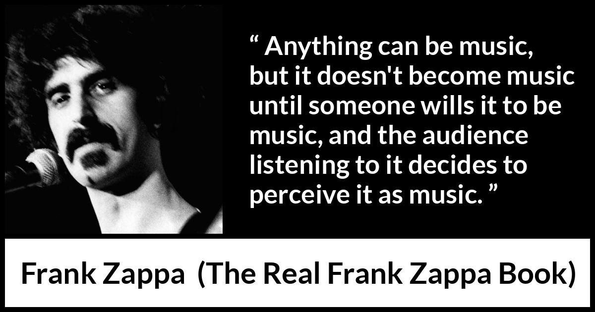 Frank Zappa quote about music from The Real Frank Zappa Book - Anything can be music, but it doesn't become music until someone wills it to be music, and the audience listening to it decides to perceive it as music.