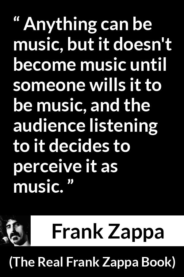 Frank Zappa quote about music from The Real Frank Zappa Book - Anything can be music, but it doesn't become music until someone wills it to be music, and the audience listening to it decides to perceive it as music.