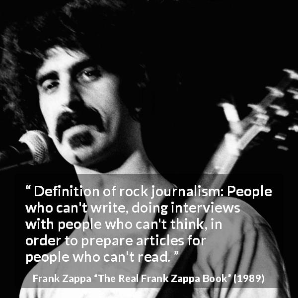 Frank Zappa quote about music from The Real Frank Zappa Book - Definition of rock journalism: People who can't write, doing interviews with people who can't think, in order to prepare articles for people who can't read.