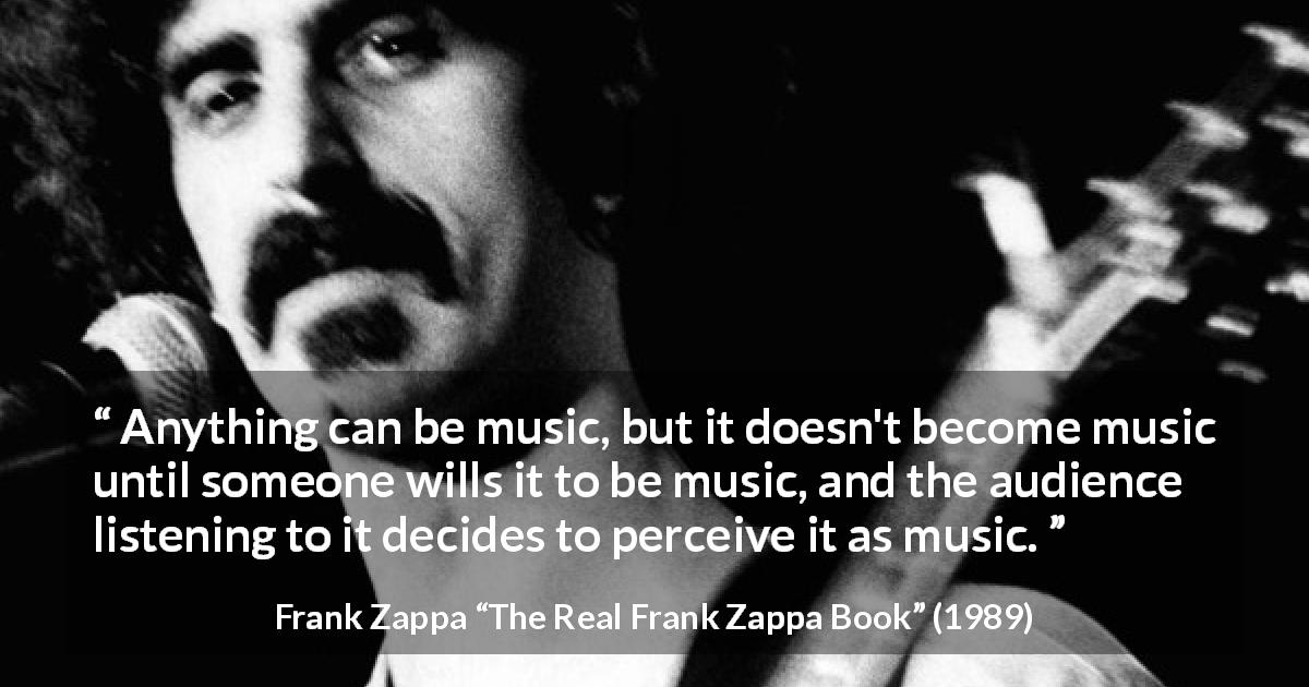 Frank Zappa quote about music from The Real Frank Zappa Book - Anything can be music, but it doesn't become music until someone wills it to be music, and the audience listening to it decides to perceive it as music.