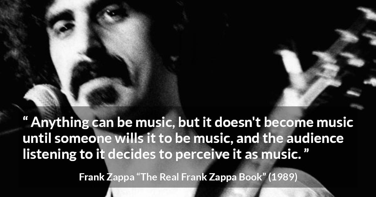 Frank Zappa quote about music from The Real Frank Zappa Book - Anything can be music, but it doesn't become music until someone wills it to be music, and the audience listening to it decides to perceive it as music.