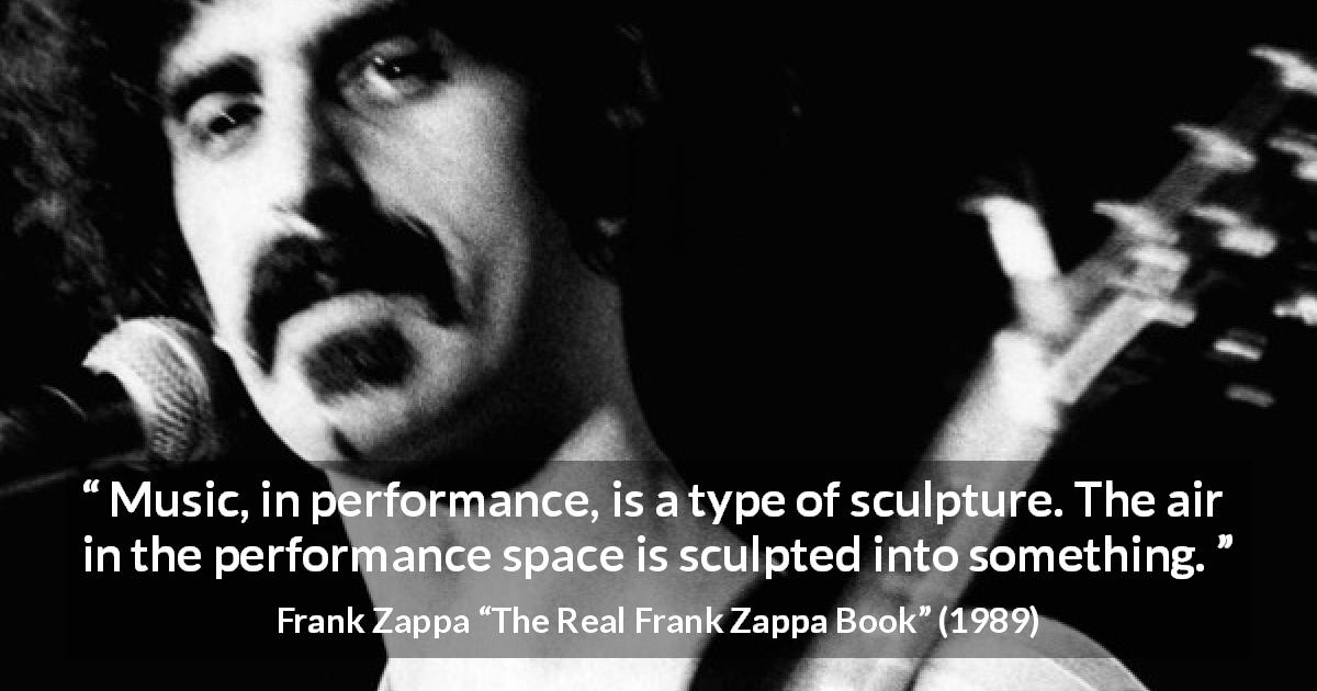 Frank Zappa quote about music from The Real Frank Zappa Book - Music, in performance, is a type of sculpture. The air in the performance space is sculpted into something.