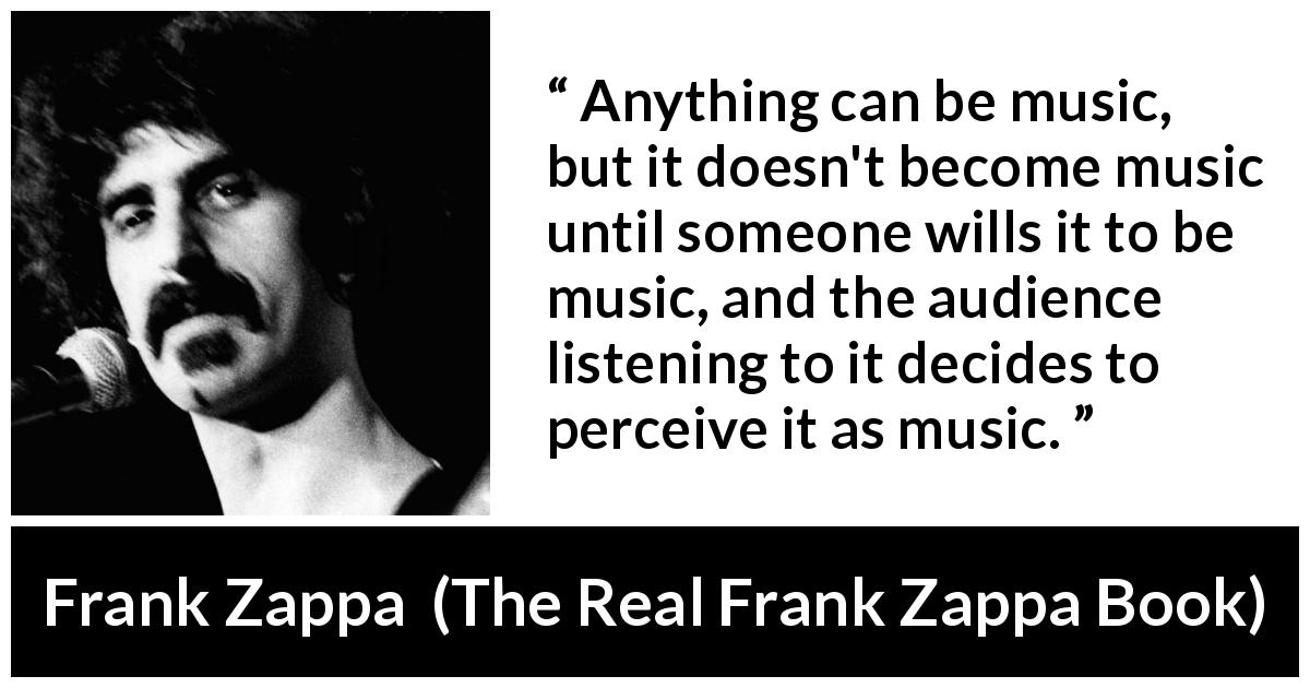 Frank Zappa quote about music from The Real Frank Zappa Book - Anything can be music, but it doesn't become music until someone wills it to be music, and the audience listening to it decides to perceive it as music.